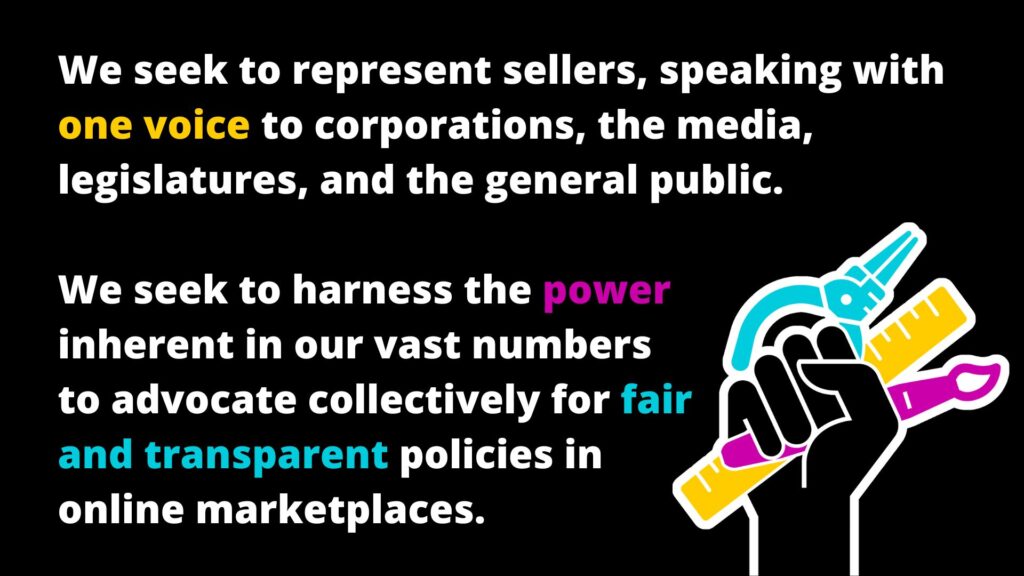 We seek to represent sellers, speaking with one voice to corporations, the media, legislatures, and the general public. We seek to harness the power inherent in our vast numbers to advocate collectively for fair and transparent policies in online marketplaces.