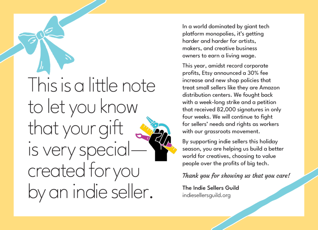 White square with yellow border and blue ribbon and bow detail to look like a gift. "This is a little note to let you know that your gift is very special-created for you by an indie seller. In a world dominated by giant tech platform monopolies, it's getting harder and harder for artists, makers, and creative business owners to earn a living wage. This year, admits record corporate profits, Etsy announced a 30% fee increase and new shop policies that treat small sellers like they are Amazon distribution centers. We fought back with a week-ling strike and a petition that received 82,000 signatures in only 4 weeks. We will continue to fight for sellers' need and rights as workers with our grassroots movement. By supporting indie sellers this holiday season, you are helping us build a better world for creatives, choosing to value people over the profits of big tech. Thank you for showing us that you care! The Indie Sellers Guild