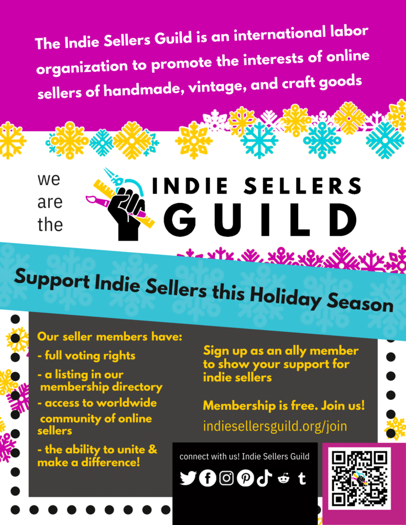 Flier with pink, yellow, white, and grey blocks with text over them and blue, white, and yellow snowflake graphics. "The Indie Sellers Guild is an international labor organization to promote the interests of online sellers of handmade, vintage, and craft goods." "We are the Indie Sellers Guild" with a logo of a raised fist holding a paint brush, pliers, and a ruler. "Support Indie Sellers this Holiday Season. Our sellers members have: full voting rights, a listing in our membership directory, access to worldwide community of online sellers, the ability to unite & make a difference! Sign up as an ally member to show your support for indie sellers. Membership is free. Join us!